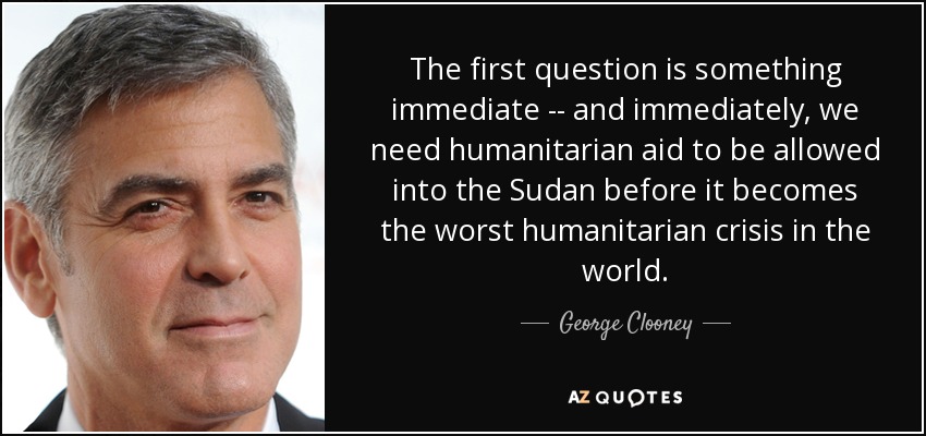 The first question is something immediate -- and immediately, we need humanitarian aid to be allowed into the Sudan before it becomes the worst humanitarian crisis in the world. - George Clooney