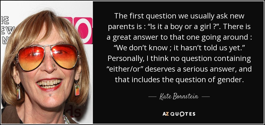 The first question we usually ask new parents is : “Is it a boy or a girl ?”. There is a great answer to that one going around : “We don’t know ; it hasn’t told us yet.” Personally, I think no question containing “either/or” deserves a serious answer, and that includes the question of gender. - Kate Bornstein
