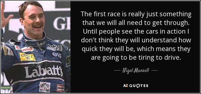 The first race is really just something that we will all need to get through. Until people see the cars in action I don't think they will understand how quick they will be, which means they are going to be tiring to drive. - Nigel Mansell