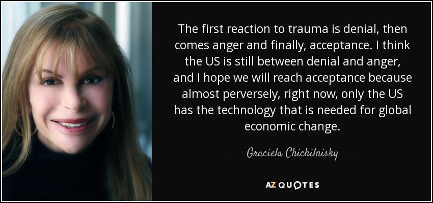 The first reaction to trauma is denial, then comes anger and finally, acceptance. I think the US is still between denial and anger, and I hope we will reach acceptance because almost perversely, right now, only the US has the technology that is needed for global economic change. - Graciela Chichilnisky