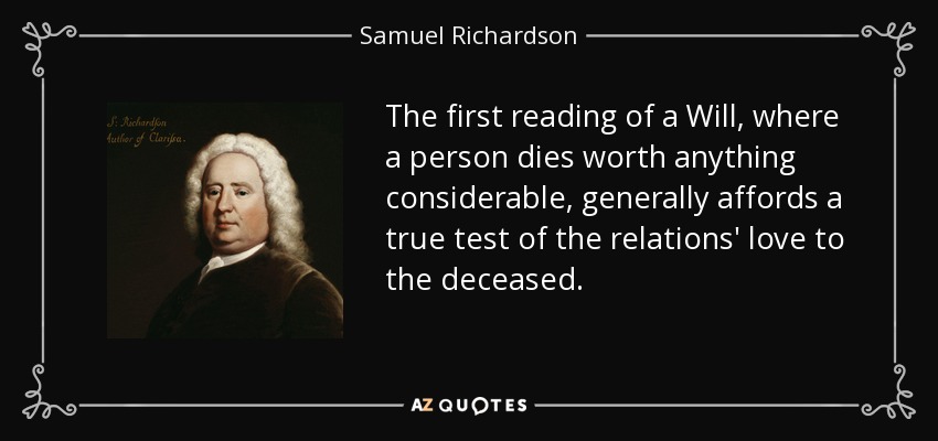 The first reading of a Will, where a person dies worth anything considerable, generally affords a true test of the relations' love to the deceased. - Samuel Richardson