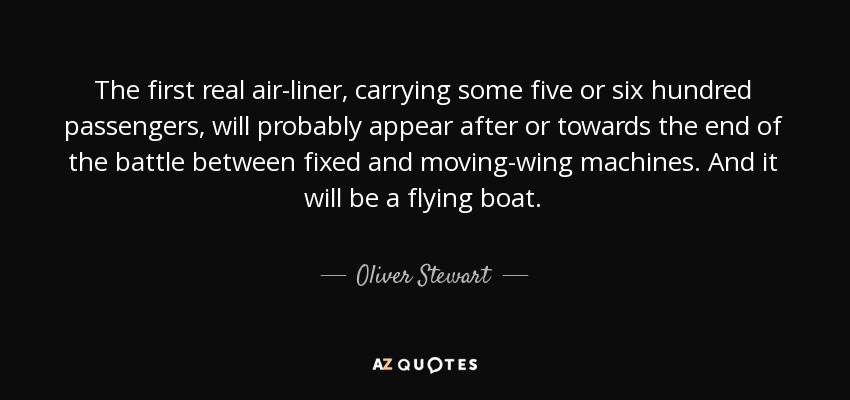 The first real air-liner, carrying some five or six hundred passengers, will probably appear after or towards the end of the battle between fixed and moving-wing machines. And it will be a flying boat. - Oliver Stewart