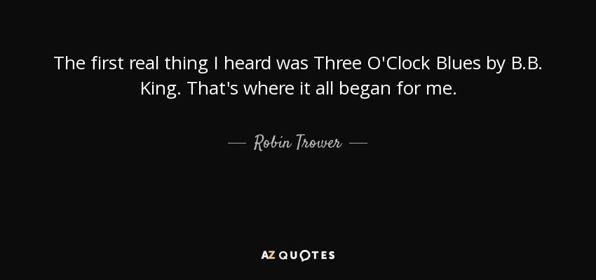 The first real thing I heard was Three O'Clock Blues by B.B. King. That's where it all began for me. - Robin Trower