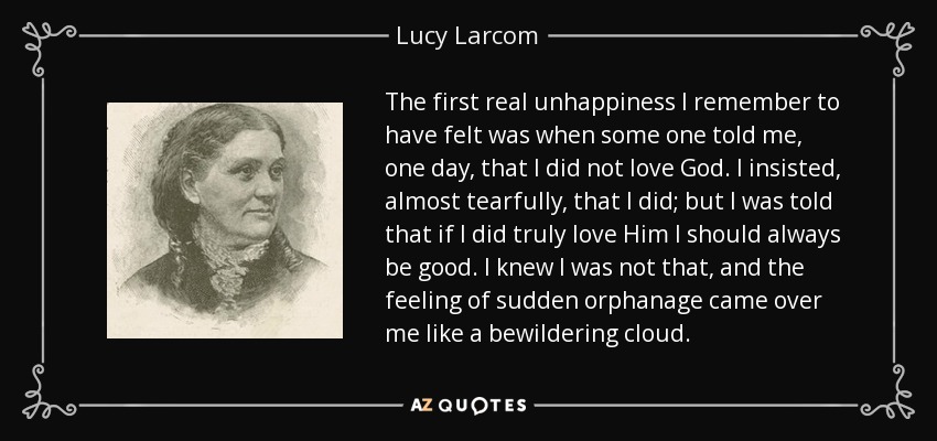 The first real unhappiness I remember to have felt was when some one told me, one day, that I did not love God. I insisted, almost tearfully, that I did; but I was told that if I did truly love Him I should always be good. I knew I was not that, and the feeling of sudden orphanage came over me like a bewildering cloud. - Lucy Larcom