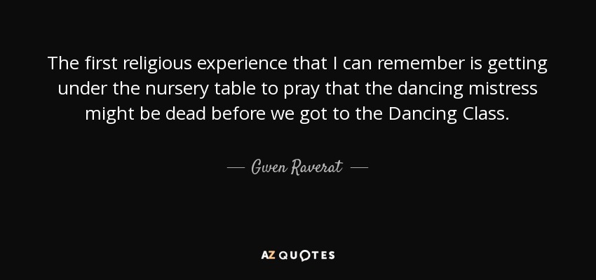 The first religious experience that I can remember is getting under the nursery table to pray that the dancing mistress might be dead before we got to the Dancing Class. - Gwen Raverat