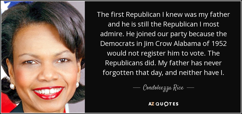 The first Republican I knew was my father and he is still the Republican I most admire. He joined our party because the Democrats in Jim Crow Alabama of 1952 would not register him to vote. The Republicans did. My father has never forgotten that day, and neither have I. - Condoleezza Rice