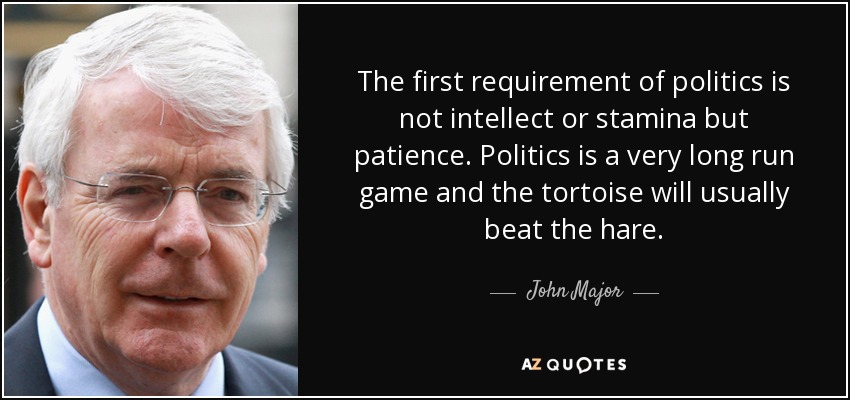 The first requirement of politics is not intellect or stamina but patience. Politics is a very long run game and the tortoise will usually beat the hare. - John Major