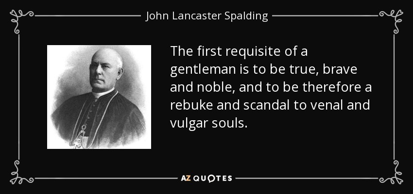 The first requisite of a gentleman is to be true, brave and noble, and to be therefore a rebuke and scandal to venal and vulgar souls. - John Lancaster Spalding