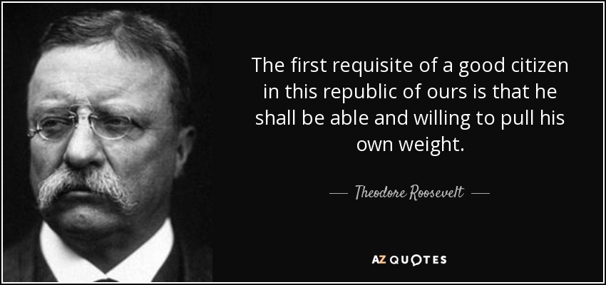 The first requisite of a good citizen in this republic of ours is that he shall be able and willing to pull his own weight. - Theodore Roosevelt