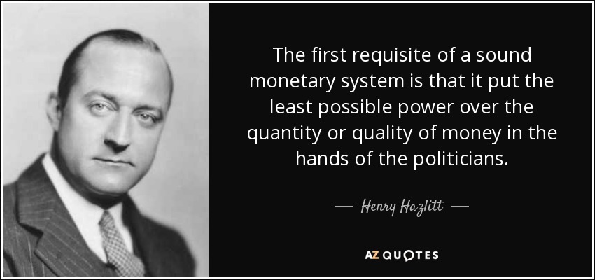 The first requisite of a sound monetary system is that it put the least possible power over the quantity or quality of money in the hands of the politicians. - Henry Hazlitt
