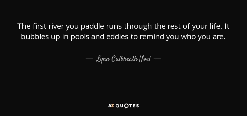 The first river you paddle runs through the rest of your life. It bubbles up in pools and eddies to remind you who you are. - Lynn Culbreath Noel