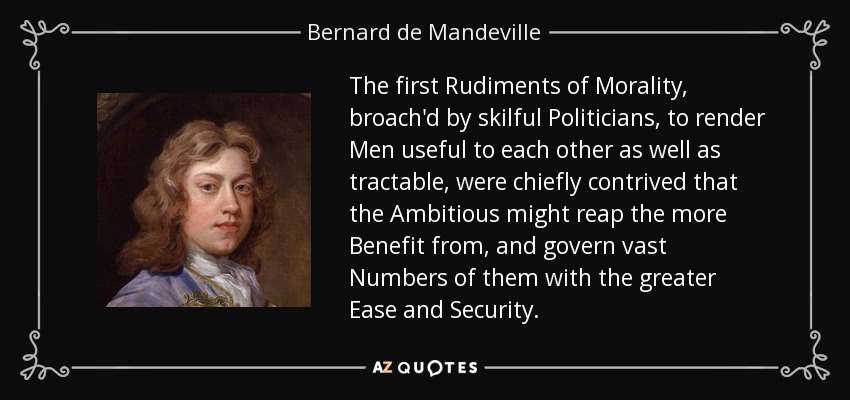 The first Rudiments of Morality, broach'd by skilful Politicians, to render Men useful to each other as well as tractable, were chiefly contrived that the Ambitious might reap the more Benefit from, and govern vast Numbers of them with the greater Ease and Security. - Bernard de Mandeville