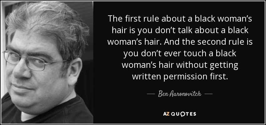 The first rule about a black woman’s hair is you don’t talk about a black woman’s hair. And the second rule is you don’t ever touch a black woman’s hair without getting written permission first. - Ben Aaronovitch