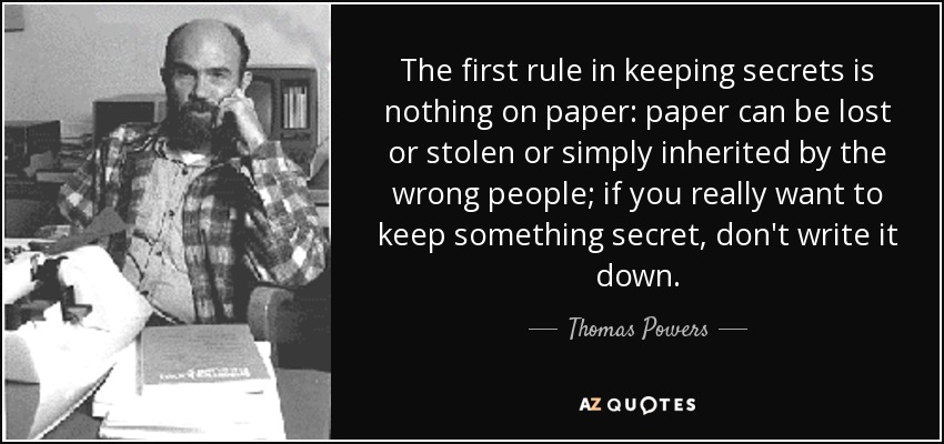 The first rule in keeping secrets is nothing on paper: paper can be lost or stolen or simply inherited by the wrong people; if you really want to keep something secret, don't write it down. - Thomas Powers