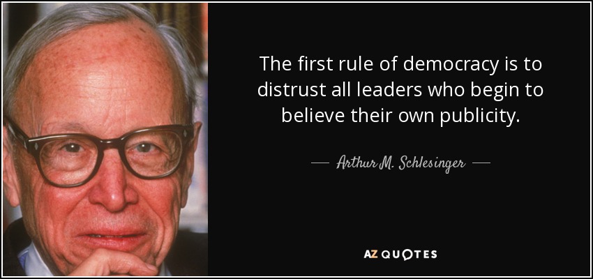 The first rule of democracy is to distrust all leaders who begin to believe their own publicity. - Arthur M. Schlesinger, Jr.
