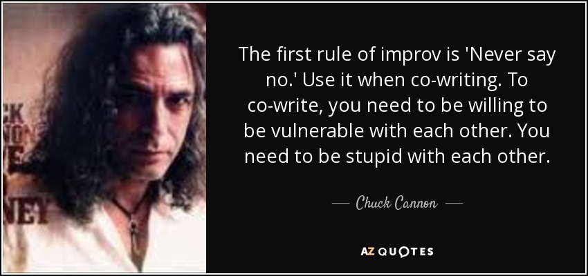 The first rule of improv is 'Never say no.' Use it when co-writing. To co-write, you need to be willing to be vulnerable with each other. You need to be stupid with each other. - Chuck Cannon