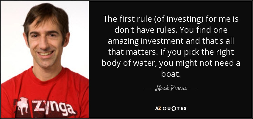 The first rule (of investing) for me is don't have rules. You find one amazing investment and that's all that matters. If you pick the right body of water, you might not need a boat. - Mark Pincus