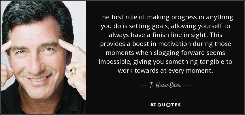 The first rule of making progress in anything you do is setting goals, allowing yourself to always have a finish line in sight. This provides a boost in motivation during those moments when slogging forward seems impossible, giving you something tangible to work towards at every moment. - T. Harv Eker