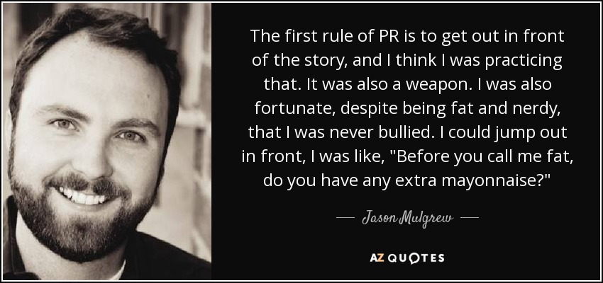 The first rule of PR is to get out in front of the story, and I think I was practicing that. It was also a weapon. I was also fortunate, despite being fat and nerdy, that I was never bullied. I could jump out in front, I was like, 