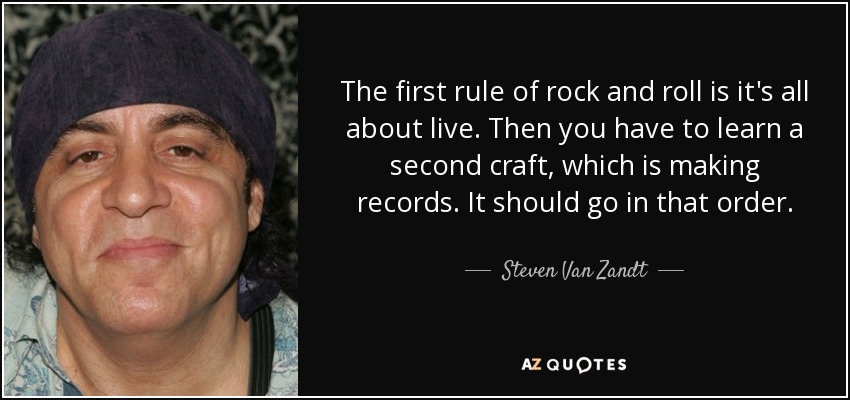 The first rule of rock and roll is it's all about live. Then you have to learn a second craft, which is making records. It should go in that order. - Steven Van Zandt