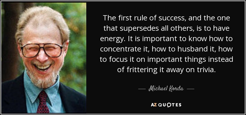 The first rule of success, and the one that supersedes all others, is to have energy. It is important to know how to concentrate it, how to husband it, how to focus it on important things instead of frittering it away on trivia. - Michael Korda