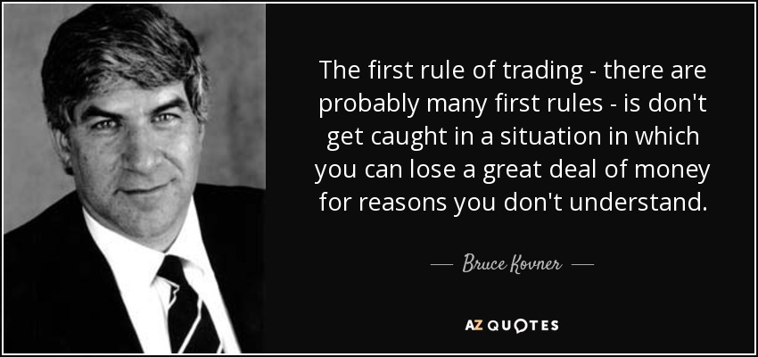 The first rule of trading - there are probably many first rules - is don't get caught in a situation in which you can lose a great deal of money for reasons you don't understand. - Bruce Kovner