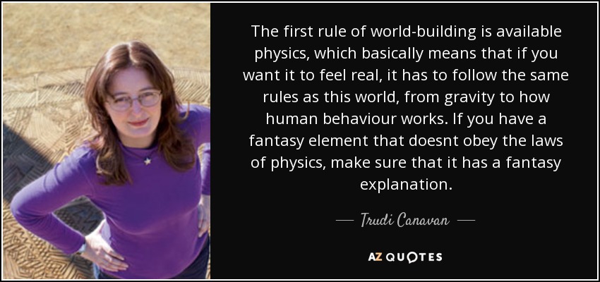 The first rule of world-building is available physics, which basically means that if you want it to feel real, it has to follow the same rules as this world, from gravity to how human behaviour works. If you have a fantasy element that doesnt obey the laws of physics, make sure that it has a fantasy explanation. - Trudi Canavan
