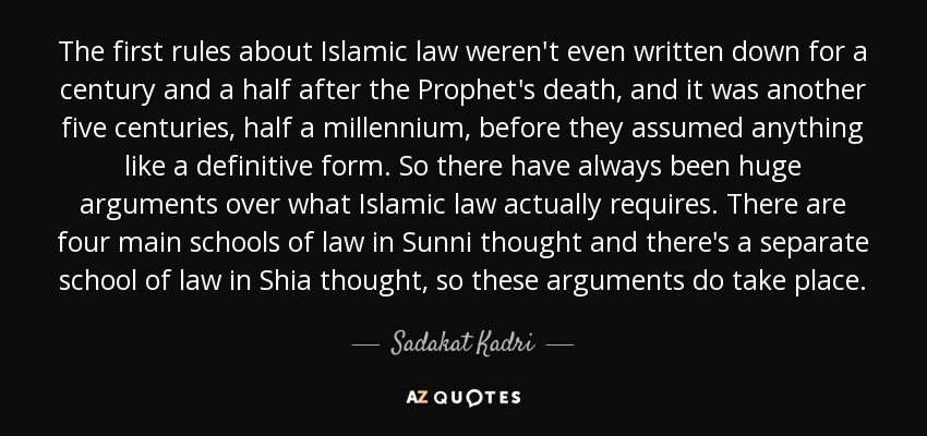 The first rules about Islamic law weren't even written down for a century and a half after the Prophet's death, and it was another five centuries, half a millennium, before they assumed anything like a definitive form. So there have always been huge arguments over what Islamic law actually requires. There are four main schools of law in Sunni thought and there's a separate school of law in Shia thought, so these arguments do take place. - Sadakat Kadri