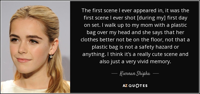 The first scene I ever appeared in, it was the first scene I ever shot [during my] first day on set. I walk up to my mom with a plastic bag over my head and she says that her clothes better not be on the floor, not that a plastic bag is not a safety hazard or anything. I think it's a really cute scene and also just a very vivid memory. - Kiernan Shipka