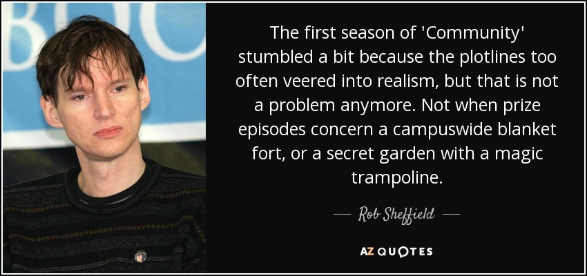 The first season of 'Community' stumbled a bit because the plotlines too often veered into realism, but that is not a problem anymore. Not when prize episodes concern a campuswide blanket fort, or a secret garden with a magic trampoline. - Rob Sheffield