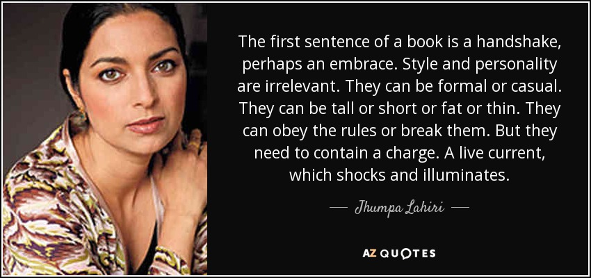 The first sentence of a book is a handshake, perhaps an embrace. Style and personality are irrelevant. They can be formal or casual. They can be tall or short or fat or thin. They can obey the rules or break them. But they need to contain a charge. A live current, which shocks and illuminates. - Jhumpa Lahiri