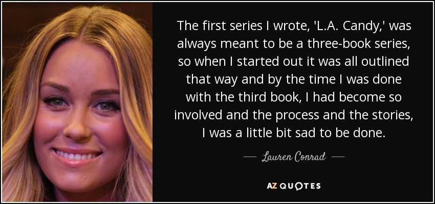 The first series I wrote, 'L.A. Candy,' was always meant to be a three-book series, so when I started out it was all outlined that way and by the time I was done with the third book, I had become so involved and the process and the stories, I was a little bit sad to be done. - Lauren Conrad