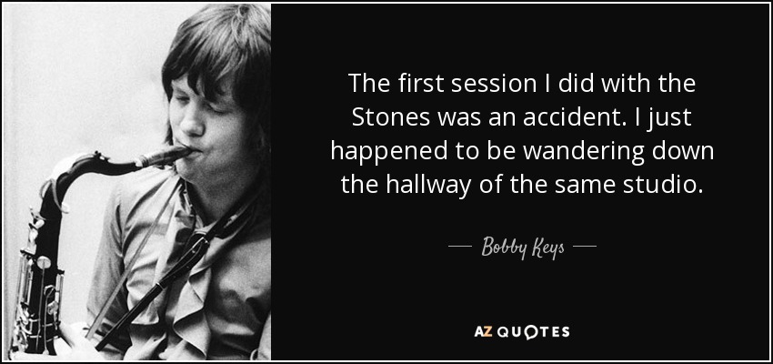 The first session I did with the Stones was an accident. I just happened to be wandering down the hallway of the same studio. - Bobby Keys