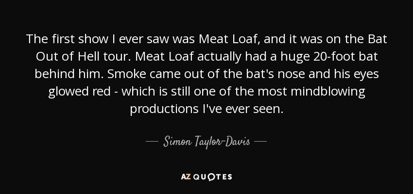 The first show I ever saw was Meat Loaf, and it was on the Bat Out of Hell tour. Meat Loaf actually had a huge 20-foot bat behind him. Smoke came out of the bat's nose and his eyes glowed red - which is still one of the most mindblowing productions I've ever seen. - Simon Taylor-Davis