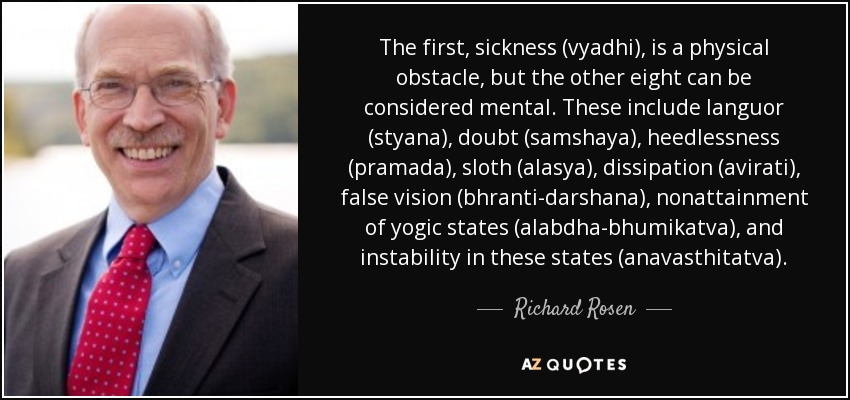 The first, sickness (vyadhi), is a physical obstacle, but the other eight can be considered mental. These include languor (styana), doubt (samshaya), heedlessness (pramada), sloth (alasya), dissipation (avirati), false vision (bhranti-darshana), nonattainment of yogic states (alabdha-bhumikatva), and instability in these states (anavasthitatva). - Richard Rosen