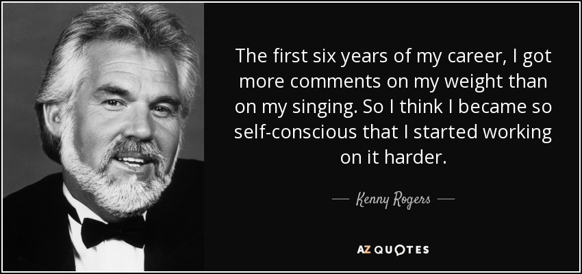 The first six years of my career, I got more comments on my weight than on my singing. So I think I became so self-conscious that I started working on it harder. - Kenny Rogers