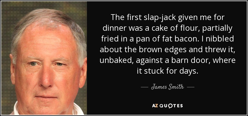 The first slap-jack given me for dinner was a cake of flour, partially fried in a pan of fat bacon. I nibbled about the brown edges and threw it, unbaked, against a barn door, where it stuck for days. - James Smith