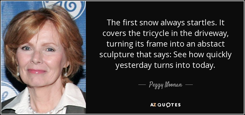 The first snow always startles. It covers the tricycle in the driveway, turning its frame into an abstact sculpture that says: See how quickly yesterday turns into today. - Peggy Noonan