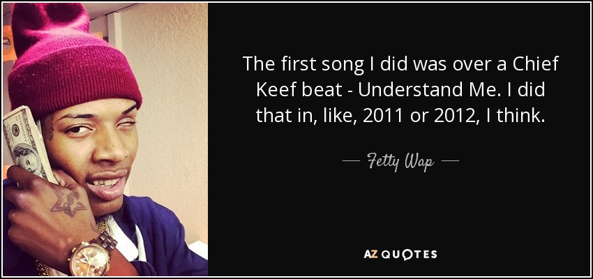 The first song I did was over a Chief Keef beat - Understand Me. I did that in, like, 2011 or 2012, I think. - Fetty Wap
