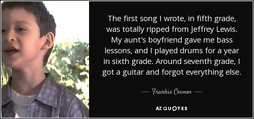 The first song I wrote, in fifth grade, was totally ripped from Jeffrey Lewis. My aunt's boyfriend gave me bass lessons, and I played drums for a year in sixth grade. Around seventh grade, I got a guitar and forgot everything else. - Frankie Cosmos