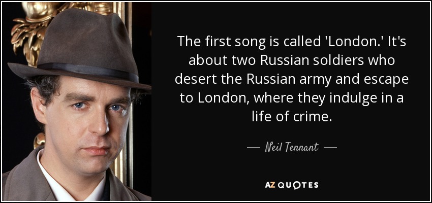 The first song is called 'London.' It's about two Russian soldiers who desert the Russian army and escape to London, where they indulge in a life of crime. - Neil Tennant