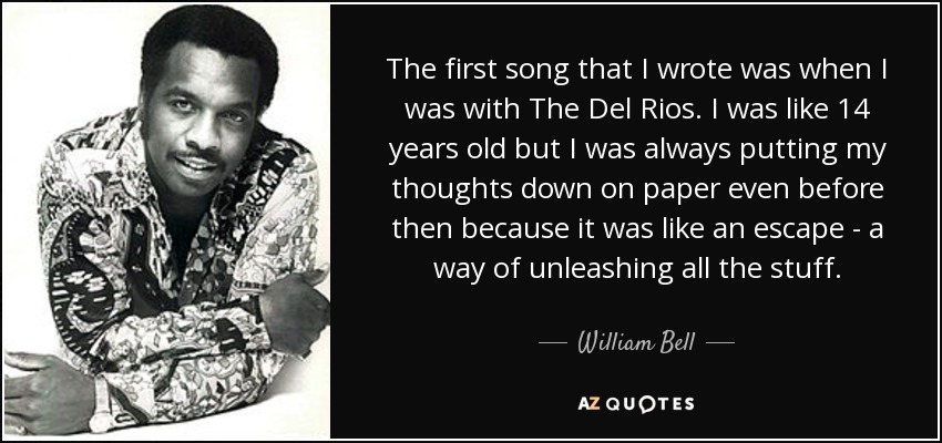 The first song that I wrote was when I was with The Del Rios. I was like 14 years old but I was always putting my thoughts down on paper even before then because it was like an escape - a way of unleashing all the stuff. - William Bell