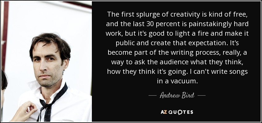 The first splurge of creativity is kind of free, and the last 30 percent is painstakingly hard work, but it's good to light a fire and make it public and create that expectation. It's become part of the writing process, really, a way to ask the audience what they think, how they think it's going. I can't write songs in a vacuum. - Andrew Bird