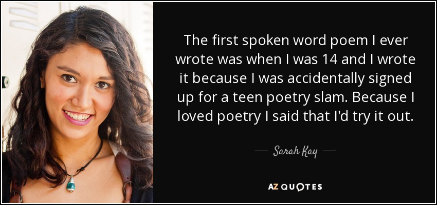 The first spoken word poem I ever wrote was when I was 14 and I wrote it because I was accidentally signed up for a teen poetry slam. Because I loved poetry I said that I'd try it out. - Sarah Kay