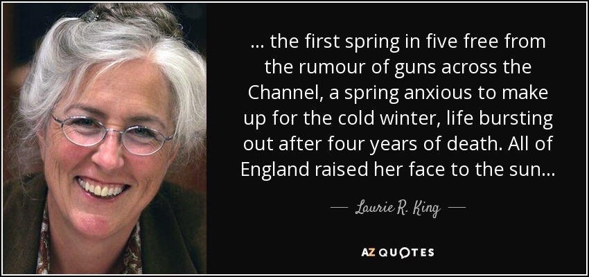 . . . the first spring in five free from the rumour of guns across the Channel, a spring anxious to make up for the cold winter, life bursting out after four years of death. All of England raised her face to the sun. . . - Laurie R. King