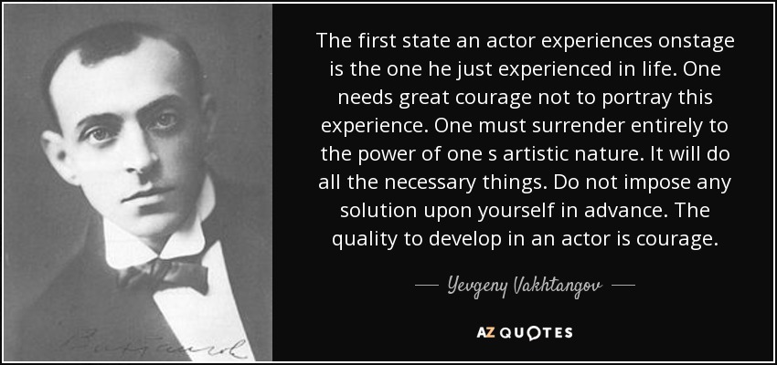 The first state an actor experiences onstage is the one he just experienced in life. One needs great courage not to portray this experience. One must surrender entirely to the power of one s artistic nature. It will do all the necessary things. Do not impose any solution upon yourself in advance. The quality to develop in an actor is courage. - Yevgeny Vakhtangov