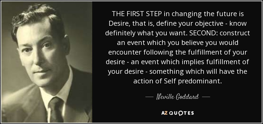 THE FIRST STEP in changing the future is Desire, that is, define your objective - know definitely what you want. SECOND: construct an event which you believe you would encounter following the fulfillment of your desire - an event which implies fulfillment of your desire - something which will have the action of Self predominant. - Neville Goddard