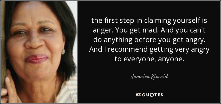 the first step in claiming yourself is anger. You get mad. And you can't do anything before you get angry. And I recommend getting very angry to everyone, anyone. - Jamaica Kincaid