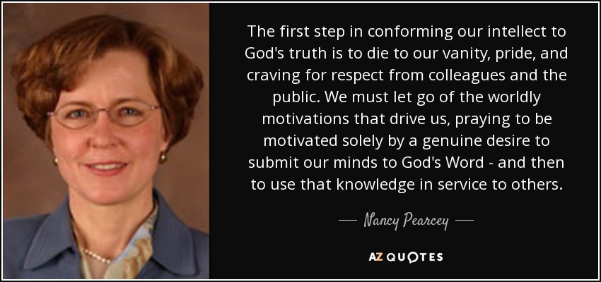 The first step in conforming our intellect to God's truth is to die to our vanity, pride, and craving for respect from colleagues and the public. We must let go of the worldly motivations that drive us, praying to be motivated solely by a genuine desire to submit our minds to God's Word - and then to use that knowledge in service to others. - Nancy Pearcey