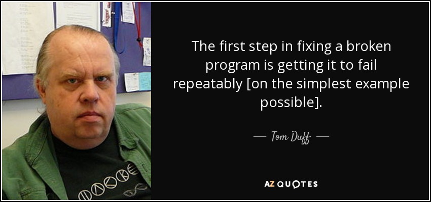 The first step in fixing a broken program is getting it to fail repeatably [on the simplest example possible]. - Tom Duff